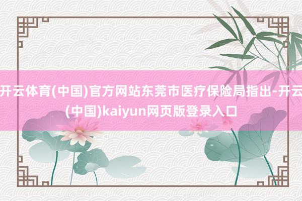 开云体育(中国)官方网站东莞市医疗保险局指出-开云(中国)kaiyun网页版登录入口
